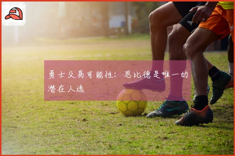 勇士交易可能性：恩比德是唯一的潜在人选